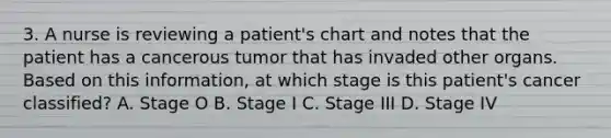 3. A nurse is reviewing a patient's chart and notes that the patient has a cancerous tumor that has invaded other organs. Based on this information, at which stage is this patient's cancer classified? A. Stage O B. Stage I C. Stage III D. Stage IV