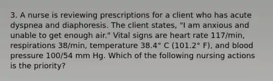 3. A nurse is reviewing prescriptions for a client who has acute dyspnea and diaphoresis. The client states, "I am anxious and unable to get enough air." Vital signs are heart rate 117/min, respirations 38/min, temperature 38.4° C (101.2° F), and blood pressure 100/54 mm Hg. Which of the following nursing actions is the priority?