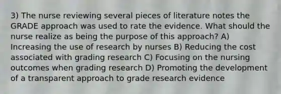 3) The nurse reviewing several pieces of literature notes the GRADE approach was used to rate the evidence. What should the nurse realize as being the purpose of this approach? A) Increasing the use of research by nurses B) Reducing the cost associated with grading research C) Focusing on the nursing outcomes when grading research D) Promoting the development of a transparent approach to grade research evidence