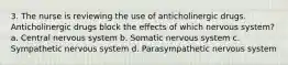 3. The nurse is reviewing the use of anticholinergic drugs. Anticholinergic drugs block the effects of which nervous system? a. Central nervous system b. Somatic nervous system c. Sympathetic nervous system d. Parasympathetic nervous system