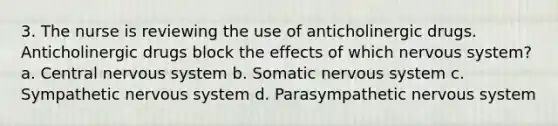 3. The nurse is reviewing the use of anticholinergic drugs. Anticholinergic drugs block the effects of which nervous system? a. Central nervous system b. Somatic nervous system c. Sympathetic nervous system d. Parasympathetic nervous system