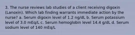 3. The nurse reviews lab studies of a client receiving digoxin (Lanoxin). Which lab finding warrants immediate action by the nurse? a. Serum digoxin level of 1.2 ng/dL b. Serum potassium level of 3.0 mEq/L c. Serum hemoglobin level 14.4 g/dL d. Serum sodium level of 140 mEq/L