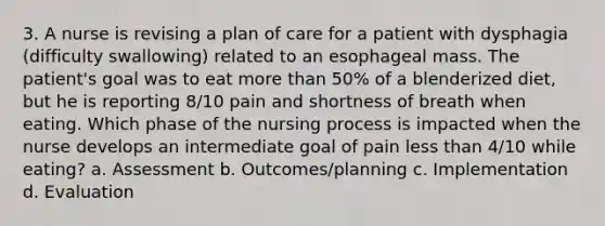 3. A nurse is revising a plan of care for a patient with dysphagia (difficulty swallowing) related to an esophageal mass. The patient's goal was to eat more than 50% of a blenderized diet, but he is reporting 8/10 pain and shortness of breath when eating. Which phase of the nursing process is impacted when the nurse develops an intermediate goal of pain less than 4/10 while eating? a. Assessment b. Outcomes/planning c. Implementation d. Evaluation