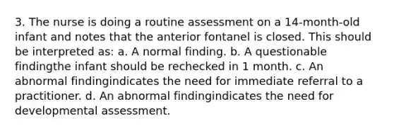 3. The nurse is doing a routine assessment on a 14-month-old infant and notes that the anterior fontanel is closed. This should be interpreted as: a. A normal finding. b. A questionable findingthe infant should be rechecked in 1 month. c. An abnormal findingindicates the need for immediate referral to a practitioner. d. An abnormal findingindicates the need for developmental assessment.