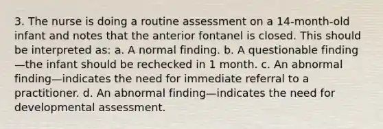 3. The nurse is doing a routine assessment on a 14-month-old infant and notes that the anterior fontanel is closed. This should be interpreted as: a. A normal finding. b. A questionable finding—the infant should be rechecked in 1 month. c. An abnormal finding—indicates the need for immediate referral to a practitioner. d. An abnormal finding—indicates the need for developmental assessment.