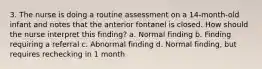 3. The nurse is doing a routine assessment on a 14-month-old infant and notes that the anterior fontanel is closed. How should the nurse interpret this finding? a. Normal finding b. Finding requiring a referral c. Abnormal finding d. Normal finding, but requires rechecking in 1 month