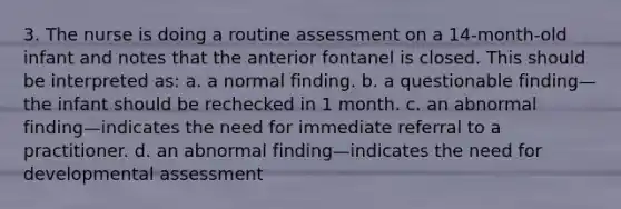 3. The nurse is doing a routine assessment on a 14-month-old infant and notes that the anterior fontanel is closed. This should be interpreted as: a. a normal finding. b. a questionable finding—the infant should be rechecked in 1 month. c. an abnormal finding—indicates the need for immediate referral to a practitioner. d. an abnormal finding—indicates the need for developmental assessment