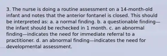 3. The nurse is doing a routine assessment on a 14-month-old infant and notes that the anterior fontanel is closed. This should be interpreted as: a. a normal finding. b. a questionable finding—the infant should be rechecked in 1 month. c. an abnormal finding—indicates the need for immediate referral to a practitioner. d. an abnormal finding—indicates the need for developmental assessment.