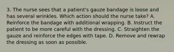 3. The nurse sees that a patient's gauze bandage is loose and has several wrinkles. Which action should the nurse take? A. Reinforce the bandage with additional wrapping. B. Instruct the patient to be more careful with the dressing. C. Straighten the gauze and reinforce the edges with tape. D. Remove and rewrap the dressing as soon as possible.