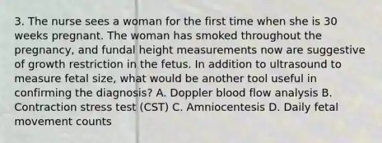 3. The nurse sees a woman for the first time when she is 30 weeks pregnant. The woman has smoked throughout the pregnancy, and fundal height measurements now are suggestive of growth restriction in the fetus. In addition to ultrasound to measure fetal size, what would be another tool useful in confirming the diagnosis? A. Doppler blood flow analysis B. Contraction stress test (CST) C. Amniocentesis D. Daily fetal movement counts