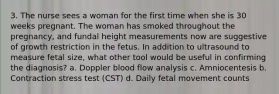 3. The nurse sees a woman for the first time when she is 30 weeks pregnant. The woman has smoked throughout the pregnancy, and fundal height measurements now are suggestive of growth restriction in the fetus. In addition to ultrasound to measure fetal size, what other tool would be useful in confirming the diagnosis? a. Doppler blood flow analysis c. Amniocentesis b. Contraction stress test (CST) d. Daily fetal movement counts