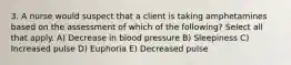 3. A nurse would suspect that a client is taking amphetamines based on the assessment of which of the following? Select all that apply. A) Decrease in blood pressure B) Sleepiness C) Increased pulse D) Euphoria E) Decreased pulse