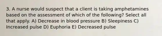 3. A nurse would suspect that a client is taking amphetamines based on the assessment of which of the following? Select all that apply. A) Decrease in blood pressure B) Sleepiness C) Increased pulse D) Euphoria E) Decreased pulse