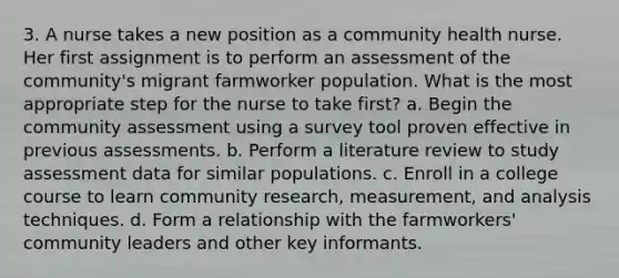 3. A nurse takes a new position as a community health nurse. Her first assignment is to perform an assessment of the community's migrant farmworker population. What is the most appropriate step for the nurse to take first? a. Begin the community assessment using a survey tool proven effective in previous assessments. b. Perform a literature review to study assessment data for similar populations. c. Enroll in a college course to learn community research, measurement, and analysis techniques. d. Form a relationship with the farmworkers' community leaders and other key informants.