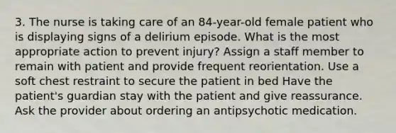 3. The nurse is taking care of an 84-year-old female patient who is displaying signs of a delirium episode. What is the most appropriate action to prevent injury? Assign a staff member to remain with patient and provide frequent reorientation. Use a soft chest restraint to secure the patient in bed Have the patient's guardian stay with the patient and give reassurance. Ask the provider about ordering an antipsychotic medication.