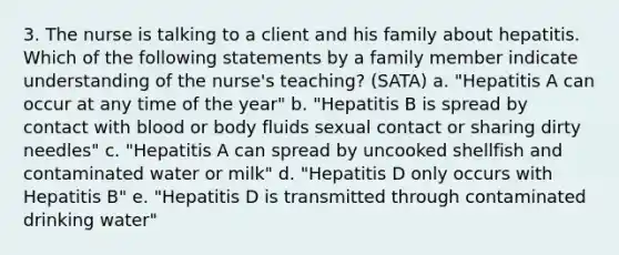 3. The nurse is talking to a client and his family about hepatitis. Which of the following statements by a family member indicate understanding of the nurse's teaching? (SATA) a. "Hepatitis A can occur at any time of the year" b. "Hepatitis B is spread by contact with blood or body fluids sexual contact or sharing dirty needles" c. "Hepatitis A can spread by uncooked shellfish and contaminated water or milk" d. "Hepatitis D only occurs with Hepatitis B" e. "Hepatitis D is transmitted through contaminated drinking water"