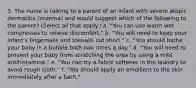 3. The nurse is talking to a parent of an infant with severe atopic dermatitis (eczema) and would suggest which of the following to the parent? (Select all that apply.) a. "You can use warm wet compresses to relieve discomfort." b. "You will need to keep your infant's fingernails and toenails cut short." c. "You should bathe your baby in a bubble bath two times a day." d. "You will need to prevent your baby from scratching the area by using a mild antihistamine." e. "You can try a fabric softener in the laundry to avoid rough cloth." f. "You should apply an emollient to the skin immediately after a bath."