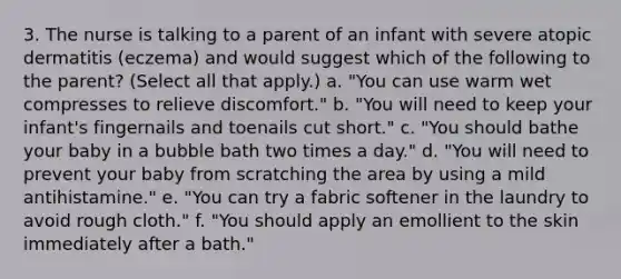 3. The nurse is talking to a parent of an infant with severe atopic dermatitis (eczema) and would suggest which of the following to the parent? (Select all that apply.) a. "You can use warm wet compresses to relieve discomfort." b. "You will need to keep your infant's fingernails and toenails cut short." c. "You should bathe your baby in a bubble bath two times a day." d. "You will need to prevent your baby from scratching the area by using a mild antihistamine." e. "You can try a fabric softener in the laundry to avoid rough cloth." f. "You should apply an emollient to the skin immediately after a bath."