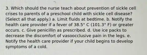 3. Which should the nurse teach about prevention of sickle cell crises to parents of a preschool child with sickle cell disease? (Select all that apply.) a. Limit fluids at bedtime. b. Notify the health care provider if a fever of 38.5° C (101.3° F) or greater occurs. c. Give penicillin as prescribed. d. Use ice packs to decrease the discomfort of vasoocclusive pain in the legs. e. Notify the health care provider if your child begins to develop symptoms of a cold.