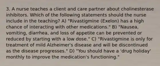 3. A nurse teaches a client and care partner about cholinesterase inhibitors. Which of the following statements should the nurse include in the teaching? A) "Rivastigmine (Exelon) has a high chance of interacting with other medications." B) "Nausea, vomiting, diarrhea, and loss of appetite can be prevented or reduced by starting with a low dose." C) "Rivastigmine is only for treatment of mild Alzheimer's disease and will be discontinued as the disease progresses." D) "You should have a 'drug holiday' monthly to improve the medication's functioning."