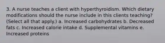 3. A nurse teaches a client with hyperthyroidism. Which dietary modifications should the nurse include in this clients teaching? (Select all that apply.) a. Increased carbohydrates b. Decreased fats c. Increased calorie intake d. Supplemental vitamins e. Increased proteins