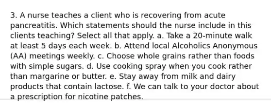 3. A nurse teaches a client who is recovering from acute pancreatitis. Which statements should the nurse include in this clients teaching? Select all that apply. a. Take a 20-minute walk at least 5 days each week. b. Attend local Alcoholics Anonymous (AA) meetings weekly. c. Choose whole grains rather than foods with simple sugars. d. Use cooking spray when you cook rather than margarine or butter. e. Stay away from milk and dairy products that contain lactose. f. We can talk to your doctor about a prescription for nicotine patches.