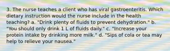 3. The nurse teaches a client who has viral gastroenteritis. Which dietary instruction would the nurse include in the health teaching? a. "Drink plenty of fluids to prevent dehydration." b. "You should only drink 1 L of fluids daily." c. "Increase your protein intake by drinking more milk." d. "Sips of cola or tea may help to relieve your nausea."