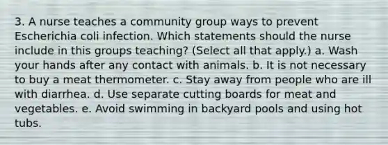 3. A nurse teaches a community group ways to prevent Escherichia coli infection. Which statements should the nurse include in this groups teaching? (Select all that apply.) a. Wash your hands after any contact with animals. b. It is not necessary to buy a meat thermometer. c. Stay away from people who are ill with diarrhea. d. Use separate cutting boards for meat and vegetables. e. Avoid swimming in backyard pools and using hot tubs.