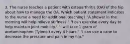 3. The nurse teaches a patient with osteoarthritis (OA) of the hip about how to manage the OA. Which patient statement indicates to the nurse a need for additional teaching? "A shower in the morning will help relieve stiffness." "I can exercise every day to help maintain joint mobility." "I will take 1 gram of acetaminophen (Tylenol) every 4 hours." "I can use a cane to decrease the pressure and pain in my hip."