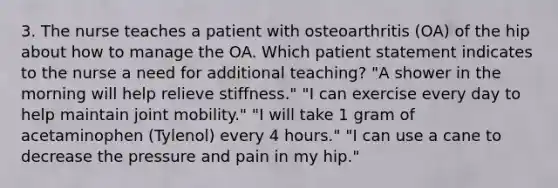 3. The nurse teaches a patient with osteoarthritis (OA) of the hip about how to manage the OA. Which patient statement indicates to the nurse a need for additional teaching? "A shower in the morning will help relieve stiffness." "I can exercise every day to help maintain joint mobility." "I will take 1 gram of acetaminophen (Tylenol) every 4 hours." "I can use a cane to decrease the pressure and pain in my hip."