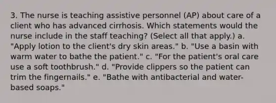 3. The nurse is teaching assistive personnel (AP) about care of a client who has advanced cirrhosis. Which statements would the nurse include in the staff teaching? (Select all that apply.) a. "Apply lotion to the client's dry skin areas." b. "Use a basin with warm water to bathe the patient." c. "For the patient's oral care use a soft toothbrush." d. "Provide clippers so the patient can trim the fingernails." e. "Bathe with antibacterial and water-based soaps."