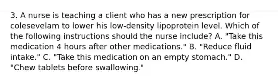 3. A nurse is teaching a client who has a new prescription for colesevelam to lower his low-density lipoprotein level. Which of the following instructions should the nurse include? A. "Take this medication 4 hours after other medications." B. "Reduce fluid intake." C. "Take this medication on an empty stomach." D. "Chew tablets before swallowing."