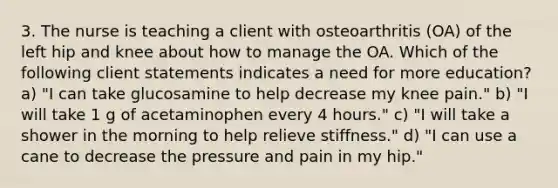 3. The nurse is teaching a client with osteoarthritis (OA) of the left hip and knee about how to manage the OA. Which of the following client statements indicates a need for more education? a) "I can take glucosamine to help decrease my knee pain." b) "I will take 1 g of acetaminophen every 4 hours." c) "I will take a shower in the morning to help relieve stiffness." d) "I can use a cane to decrease the pressure and pain in my hip."