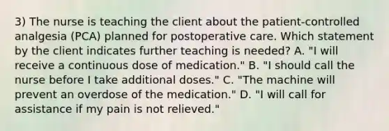 3) The nurse is teaching the client about the patient-controlled analgesia (PCA) planned for postoperative care. Which statement by the client indicates further teaching is needed? A. "I will receive a continuous dose of medication." B. "I should call the nurse before I take additional doses." C. "The machine will prevent an overdose of the medication." D. "I will call for assistance if my pain is not relieved."