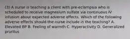 (3) A nurse is teaching a client with pre-eclampsia who is scheduled to receive magnesium sulfate via continuous IV infusion about expected adverse effects. Which of the following adverse effects should the nurse include in the teaching? A. Elevated BP B. Feeling of warmth C. Hyperactivity D. Generalized pruritus