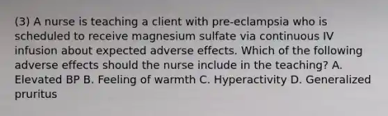 (3) A nurse is teaching a client with pre-eclampsia who is scheduled to receive magnesium sulfate via continuous IV infusion about expected adverse effects. Which of the following adverse effects should the nurse include in the teaching? A. Elevated BP B. Feeling of warmth C. Hyperactivity D. Generalized pruritus