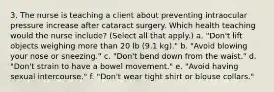 3. The nurse is teaching a client about preventing intraocular pressure increase after cataract surgery. Which health teaching would the nurse include? (Select all that apply.) a. "Don't lift objects weighing more than 20 lb (9.1 kg)." b. "Avoid blowing your nose or sneezing." c. "Don't bend down from the waist." d. "Don't strain to have a bowel movement." e. "Avoid having sexual intercourse." f. "Don't wear tight shirt or blouse collars."