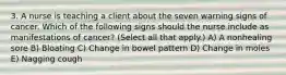 3. A nurse is teaching a client about the seven warning signs of cancer. Which of the following signs should the nurse include as manifestations of cancer? (Select all that apply.) A) A nonhealing sore B) Bloating C) Change in bowel pattern D) Change in moles E) Nagging cough