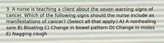 3. A nurse is teaching a client about the seven warning signs of cancer. Which of the following signs should the nurse include as manifestations of cancer? (Select all that apply.) A) A nonhealing sore B) Bloating C) Change in bowel pattern D) Change in moles E) Nagging cough