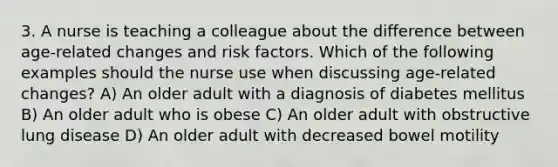 3. A nurse is teaching a colleague about the difference between age-related changes and risk factors. Which of the following examples should the nurse use when discussing age-related changes? A) An older adult with a diagnosis of diabetes mellitus B) An older adult who is obese C) An older adult with obstructive lung disease D) An older adult with decreased bowel motility