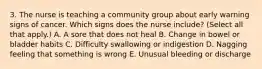 3. The nurse is teaching a community group about early warning signs of cancer. Which signs does the nurse include? (Select all that apply.) A. A sore that does not heal B. Change in bowel or bladder habits C. Difficulty swallowing or indigestion D. Nagging feeling that something is wrong E. Unusual bleeding or discharge