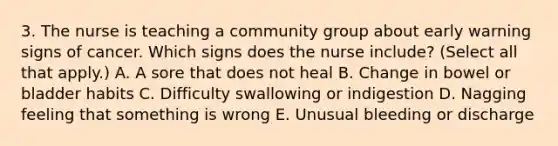 3. The nurse is teaching a community group about early warning signs of cancer. Which signs does the nurse include? (Select all that apply.) A. A sore that does not heal B. Change in bowel or bladder habits C. Difficulty swallowing or indigestion D. Nagging feeling that something is wrong E. Unusual bleeding or discharge