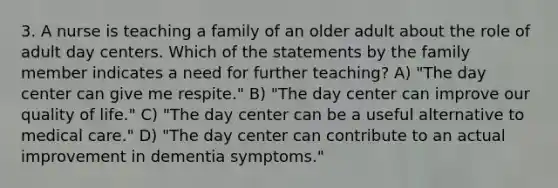 3. A nurse is teaching a family of an older adult about the role of adult day centers. Which of the statements by the family member indicates a need for further teaching? A) "The day center can give me respite." B) "The day center can improve our quality of life." C) "The day center can be a useful alternative to medical care." D) "The day center can contribute to an actual improvement in dementia symptoms."