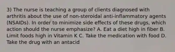 3) The nurse is teaching a group of clients diagnosed with arthritis about the use of non-steroidal anti-inflammatory agents (NSAIDs). In order to minimize side effects of these drugs, which action should the nurse emphasize? A. Eat a diet high in fiber B. Limit foods high in Vitamin K C. Take the medication with food D. Take the drug with an antacid