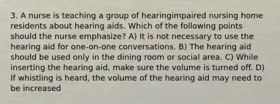 3. A nurse is teaching a group of hearingimpaired nursing home residents about hearing aids. Which of the following points should the nurse emphasize? A) It is not necessary to use the hearing aid for one-on-one conversations. B) The hearing aid should be used only in the dining room or social area. C) While inserting the hearing aid, make sure the volume is turned off. D) If whistling is heard, the volume of the hearing aid may need to be increased