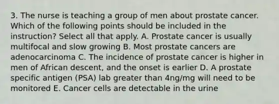 3. The nurse is teaching a group of men about prostate cancer. Which of the following points should be included in the instruction? Select all that apply. A. Prostate cancer is usually multifocal and slow growing B. Most prostate cancers are adenocarcinoma C. The incidence of prostate cancer is higher in men of African descent, and the onset is earlier D. A prostate specific antigen (PSA) lab greater than 4ng/mg will need to be monitored E. Cancer cells are detectable in the urine