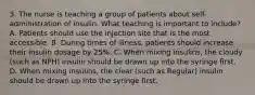 3. The nurse is teaching a group of patients about self-administration of insulin. What teaching is important to include? A. Patients should use the injection site that is the most accessible. B. During times of illness, patients should increase their insulin dosage by 25%. C. When mixing insulins, the cloudy (such as NPH) insulin should be drawn up into the syringe first. D. When mixing insulins, the clear (such as Regular) insulin should be drawn up into the syringe first.