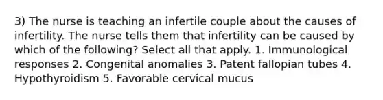 3) The nurse is teaching an infertile couple about the causes of infertility. The nurse tells them that infertility can be caused by which of the following? Select all that apply. 1. Immunological responses 2. Congenital anomalies 3. Patent fallopian tubes 4. Hypothyroidism 5. Favorable cervical mucus