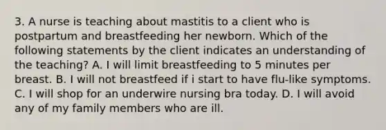 3. A nurse is teaching about mastitis to a client who is postpartum and breastfeeding her newborn. Which of the following statements by the client indicates an understanding of the teaching? A. I will limit breastfeeding to 5 minutes per breast. B. I will not breastfeed if i start to have flu-like symptoms. C. I will shop for an underwire nursing bra today. D. I will avoid any of my family members who are ill.