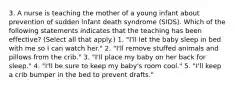 3. A nurse is teaching the mother of a young infant about prevention of sudden infant death syndrome (SIDS). Which of the following statements indicates that the teaching has been effective? (Select all that apply.) 1. "I'll let the baby sleep in bed with me so I can watch her." 2. "I'll remove stuffed animals and pillows from the crib." 3. "I'll place my baby on her back for sleep." 4. "I'll be sure to keep my baby's room cool." 5. "I'll keep a crib bumper in the bed to prevent drafts."